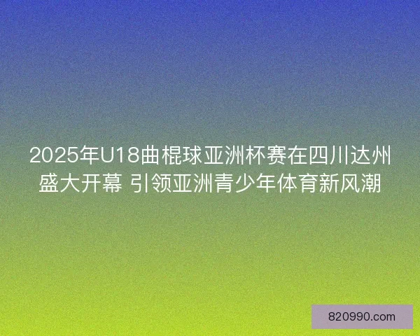 2025年U18曲棍球亚洲杯赛在四川达州盛大开幕 引领亚洲青少年体育新风潮