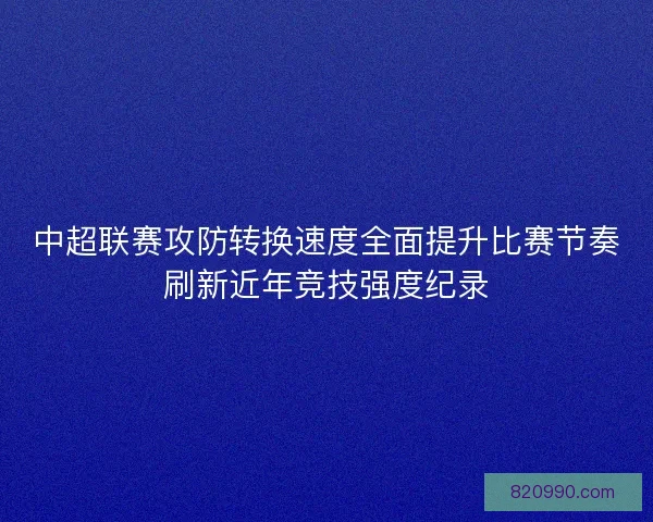 中超联赛攻防转换速度全面提升比赛节奏刷新近年竞技强度纪录