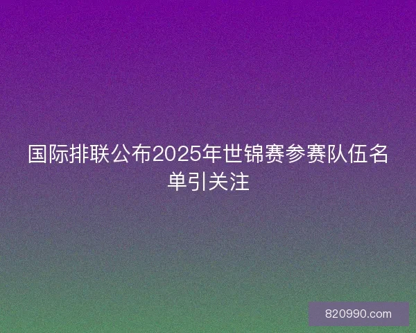 国际排联公布2025年世锦赛参赛队伍名单引关注