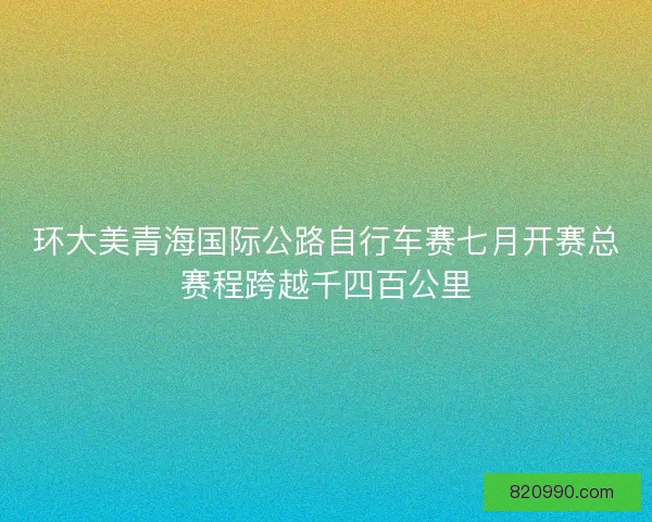 环大美青海国际公路自行车赛七月开赛总赛程跨越千四百公里