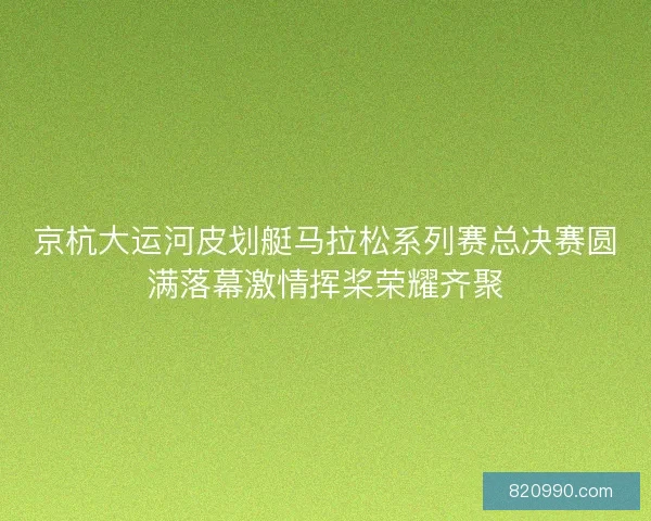 京杭大运河皮划艇马拉松系列赛总决赛圆满落幕激情挥桨荣耀齐聚