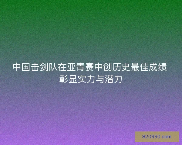 中国击剑队在亚青赛中创历史最佳成绩 彰显实力与潜力